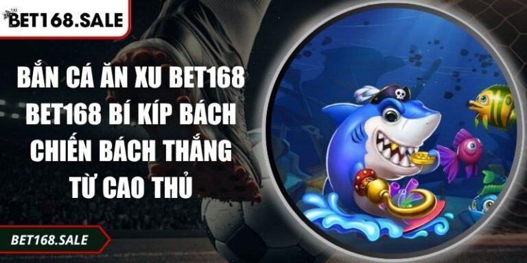 Bắn Cá Ăn Xu Bet168 Bí Kíp Bách Chiến Bách Thắng Từ Cao Thủ 9 bắn cá ăn xu Bet168